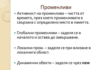 Променливи
   Активност на променлива – частта от
    времето, през което променливата е
    свързана с определено място в паметта.

   Глобални променливи – заделя се в
    началото и остава до завършване.

   Локални пром. – заделя се при влизане в
    локалната област.

   Динамични обекти – заделя се чрез new
 