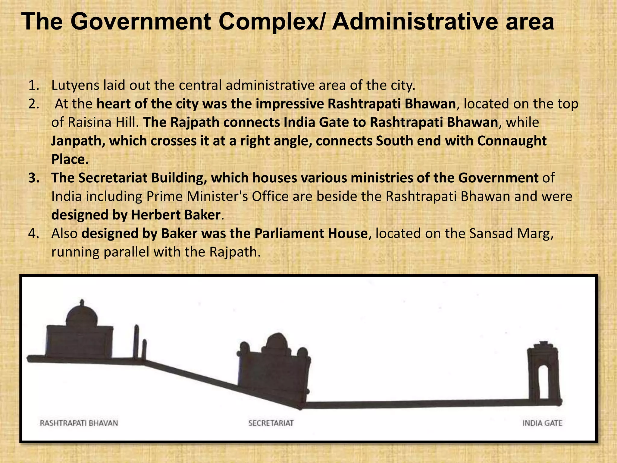 1. Lutyens laid out the central administrative area of the city.
2. At the heart of the city was the impressive Rashtrapati Bhawan, located on the top
of Raisina Hill. The Rajpath connects India Gate to Rashtrapati Bhawan, while
Janpath, which crosses it at a right angle, connects South end with Connaught
Place.
3. The Secretariat Building, which houses various ministries of the Government of
India including Prime Minister's Office are beside the Rashtrapati Bhawan and were
designed by Herbert Baker.
4. Also designed by Baker was the Parliament House, located on the Sansad Marg,
running parallel with the Rajpath.
The Government Complex/ Administrative area
 