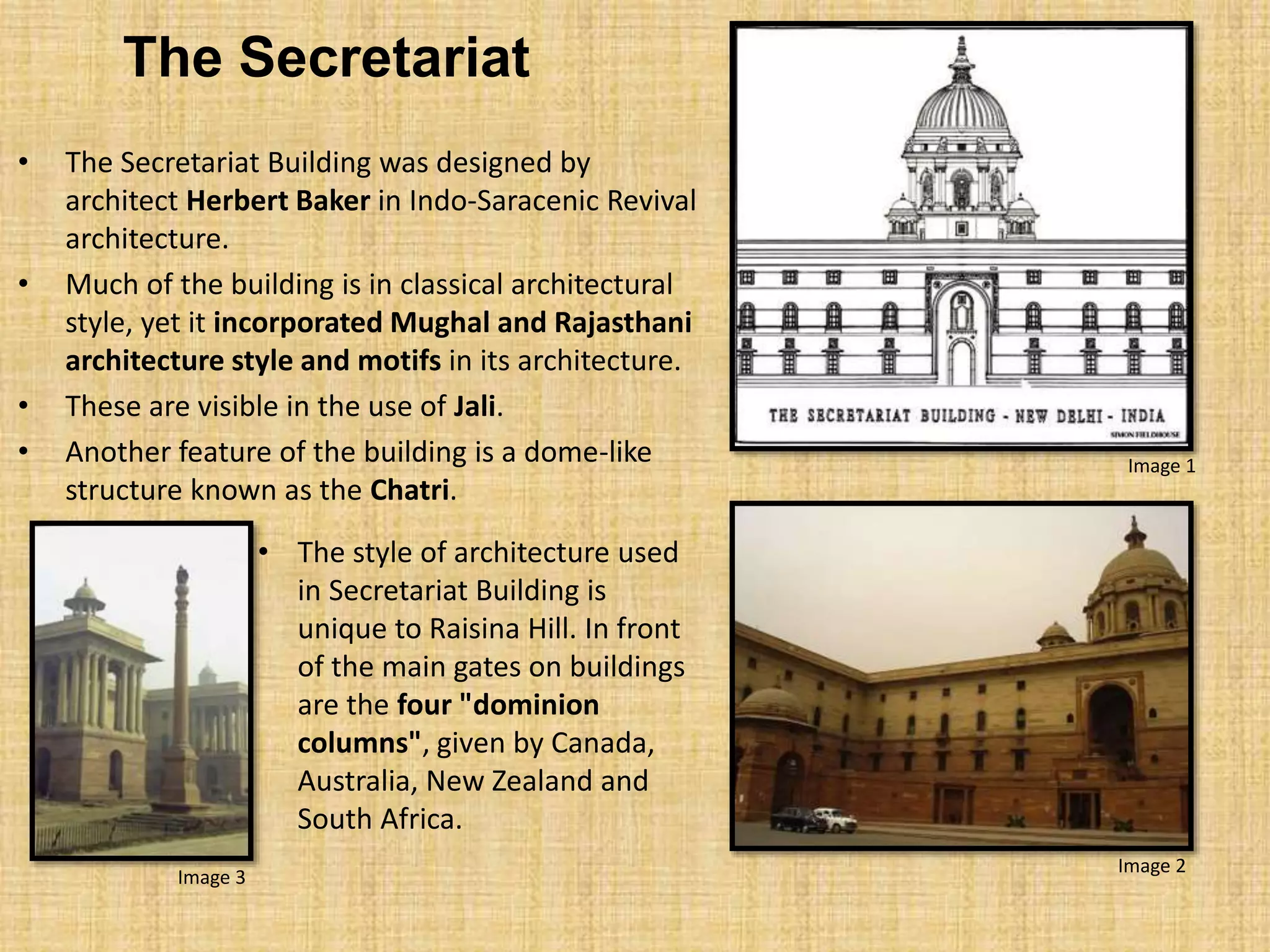 The Secretariat
• The Secretariat Building was designed by
architect Herbert Baker in Indo-Saracenic Revival
architecture.
• Much of the building is in classical architectural
style, yet it incorporated Mughal and Rajasthani
architecture style and motifs in its architecture.
• These are visible in the use of Jali.
• Another feature of the building is a dome-like
structure known as the Chatri.
• The style of architecture used
in Secretariat Building is
unique to Raisina Hill. In front
of the main gates on buildings
are the four "dominion
columns", given by Canada,
Australia, New Zealand and
South Africa.
Image 1
Image 2
Image 3
 