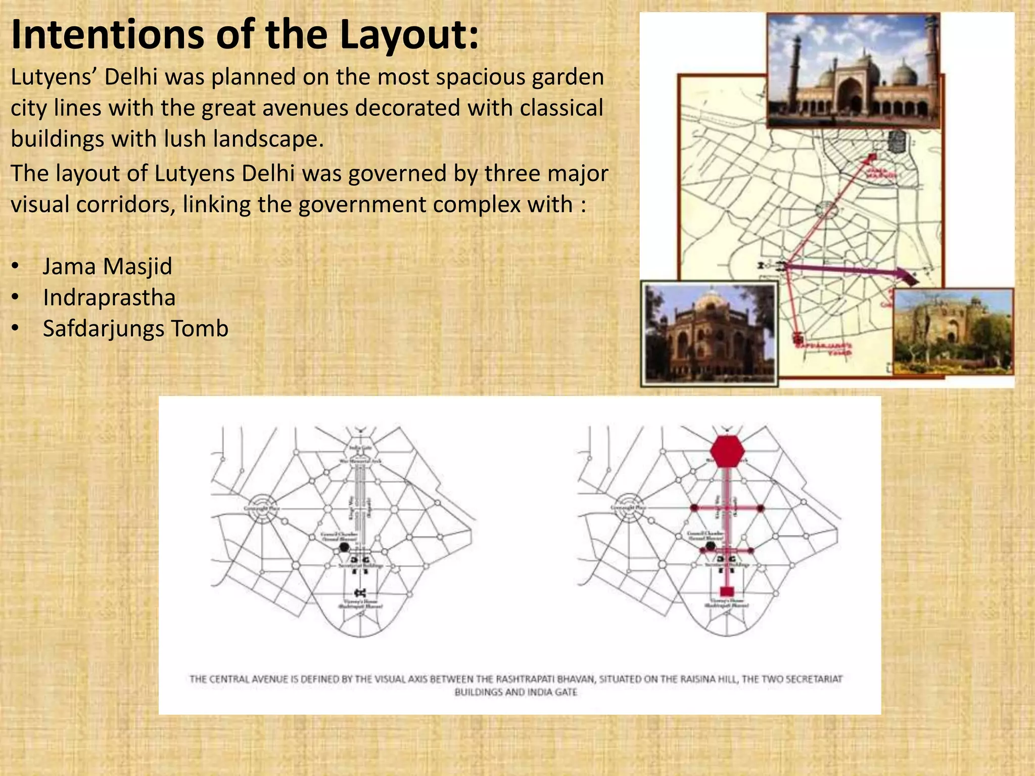 The layout of Lutyens Delhi was governed by three major
visual corridors, linking the government complex with :
• Jama Masjid
• Indraprastha
• Safdarjungs Tomb
Intentions of the Layout:
Lutyens’ Delhi was planned on the most spacious garden
city lines with the great avenues decorated with classical
buildings with lush landscape.
 
