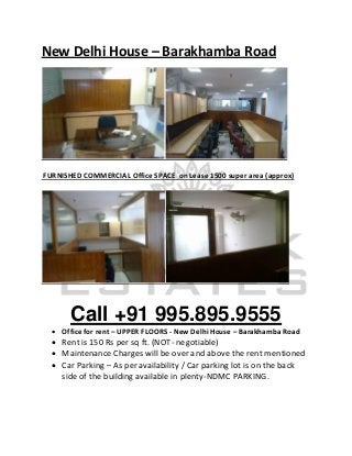 New Delhi House – Barakhamba Road




FURNISHED COMMERCIAL Office SPACE on Lease 1500 super area (approx)




       Call +91 995.895.9555
   Office for rent – UPPER FLOORS - New Delhi House – Barakhamba Road
   Rent is 150 Rs per sq ft. (NOT- negotiable)
   Maintenance Charges will be over and above the rent mentioned
   Car Parking – As per availability / Car parking lot is on the back
    side of the building available in plenty-NDMC PARKING.
 