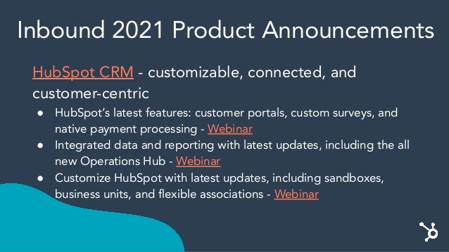 Inbound 2021 Product Announcements
HubSpot CRM - customizable, connected, and
customer-centric
● HubSpot’s latest features: customer portals, custom surveys, and
native payment processing - Webinar
● Integrated data and reporting with latest updates, including the all
new Operations Hub - Webinar
● Customize HubSpot with latest updates, including sandboxes,
business units, and flexible associations - Webinar