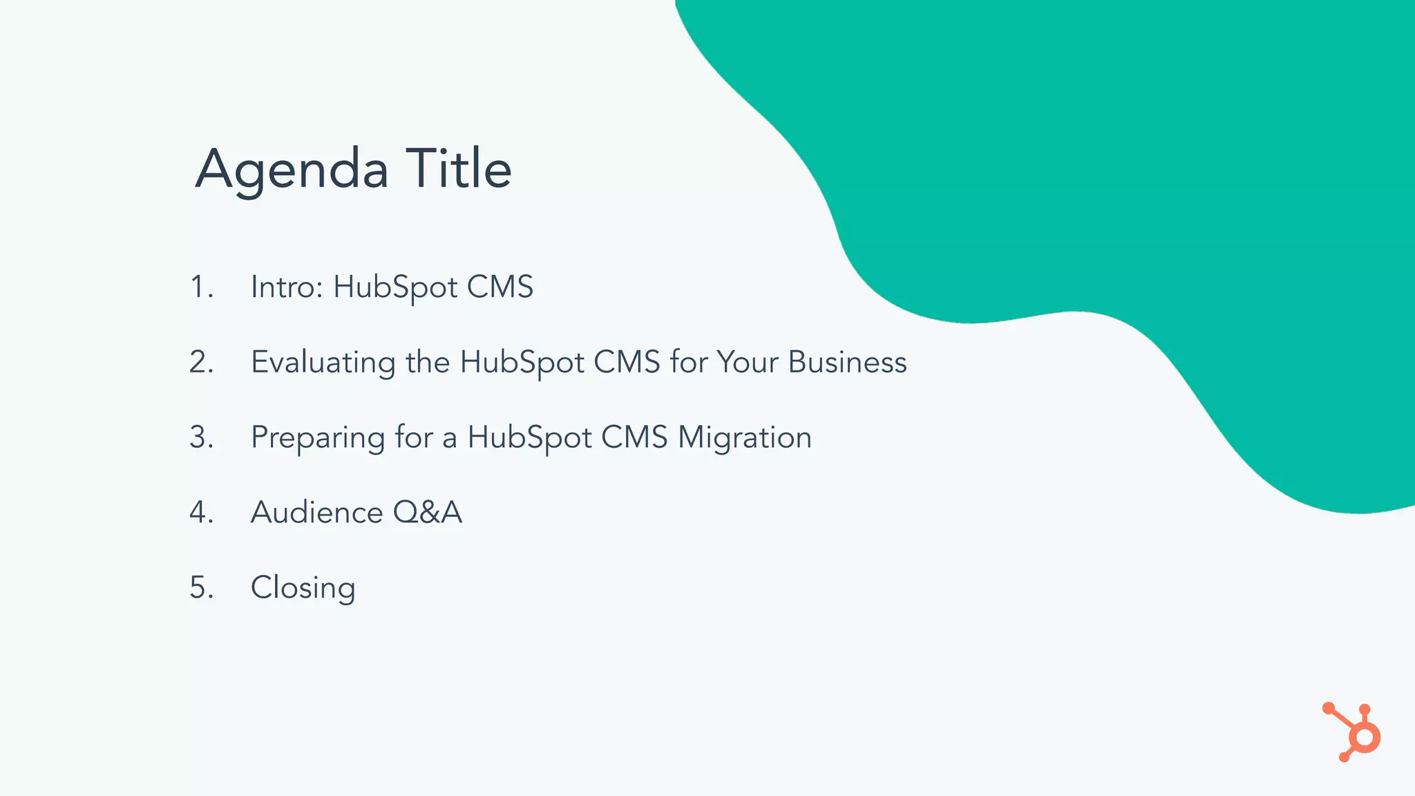 Agenda Title
1. Intro: HubSpot CMS
2. Evaluating the HubSpot CMS for Your Business
3. Preparing for a HubSpot CMS Migration
4. Audience Q&A
5. Closing
 