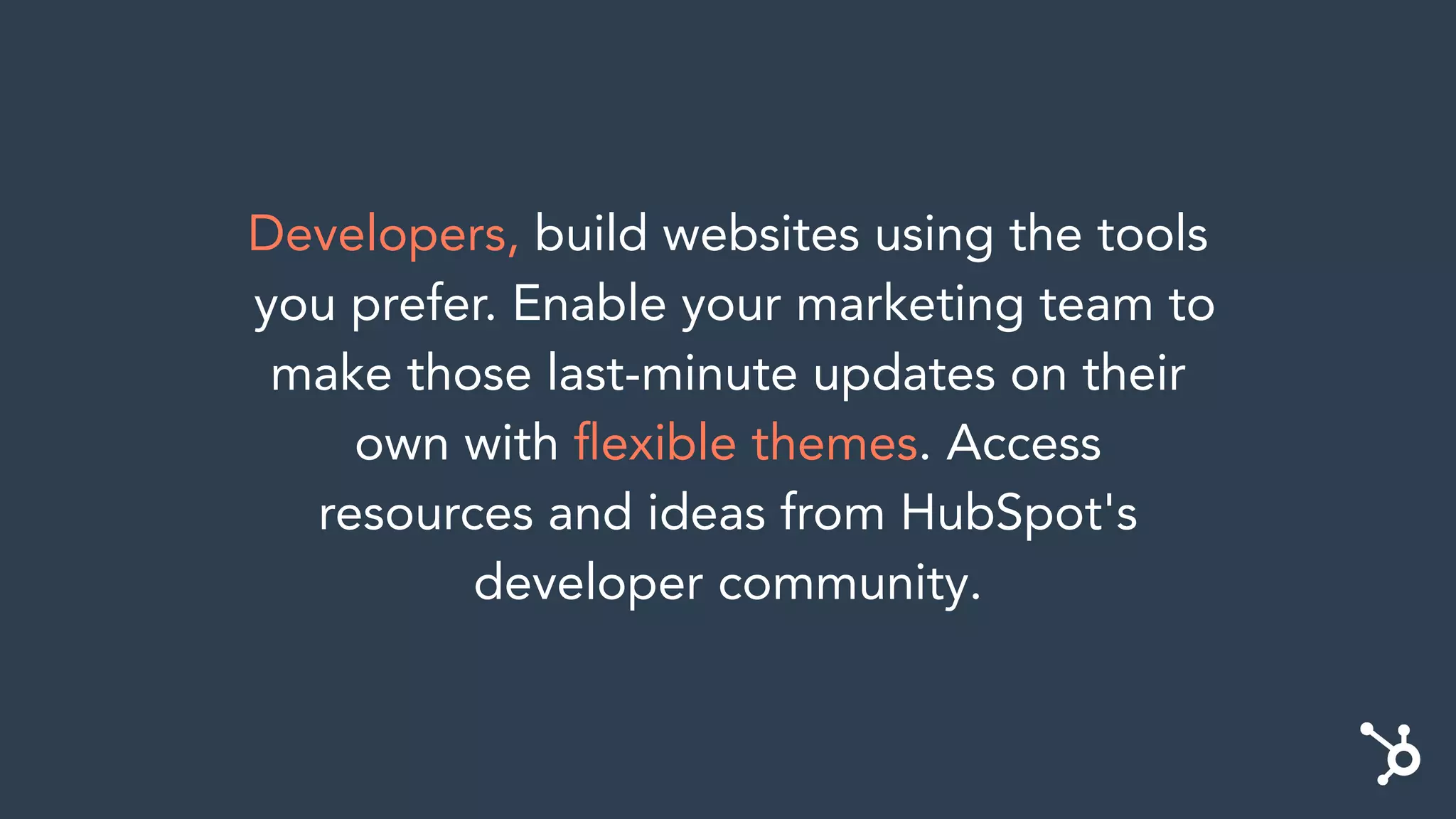 Developers, build websites using the tools
you prefer. Enable your marketing team to
make those last-minute updates on their
own with ﬂexible themes. Access
resources and ideas from HubSpot's
developer community.
 