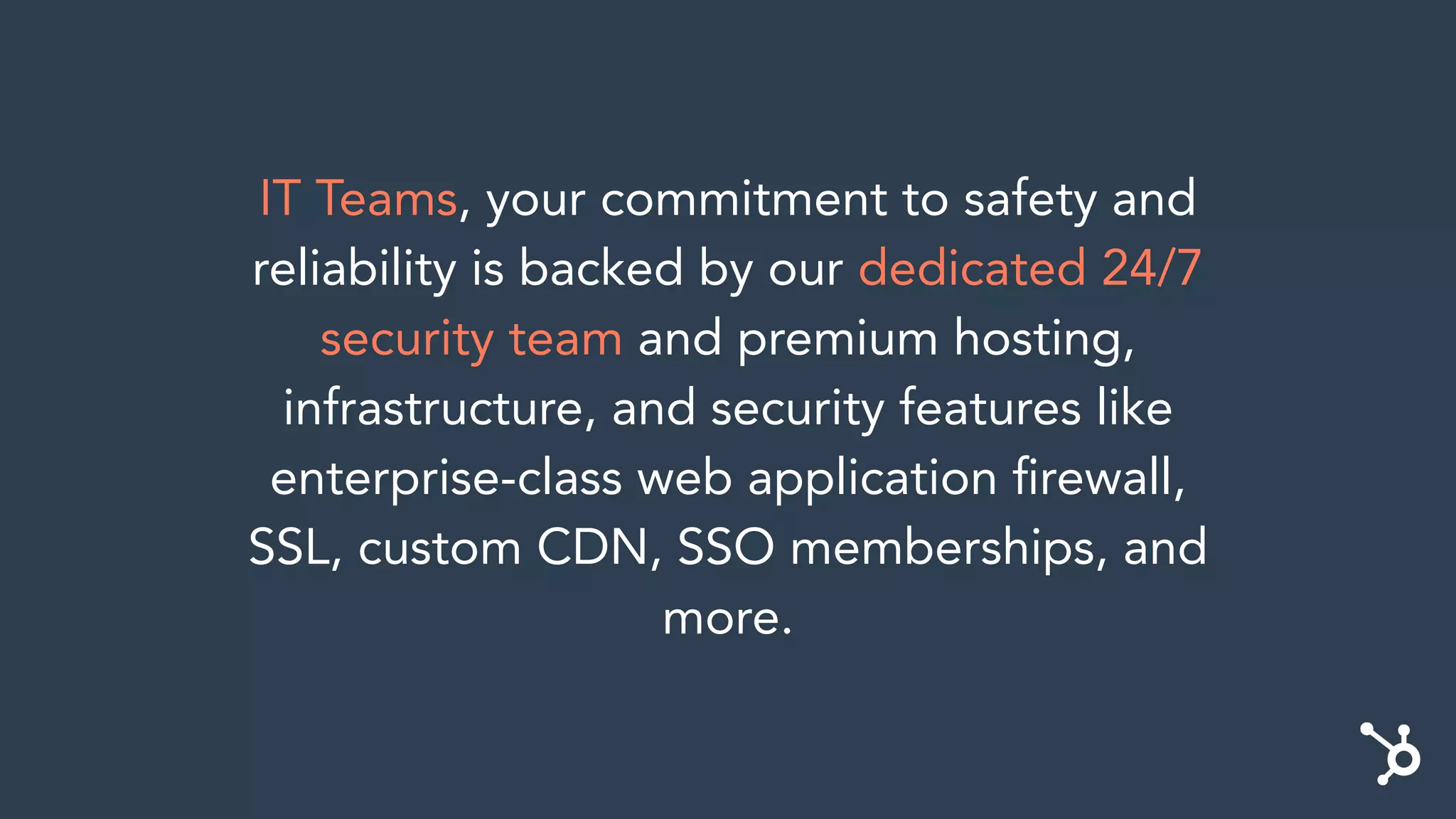 IT Teams, your commitment to safety and
reliability is backed by our dedicated 24/7
security team and premium hosting,
infrastructure, and security features like
enterprise-class web application ﬁrewall,
SSL, custom CDN, SSO memberships, and
more.
 