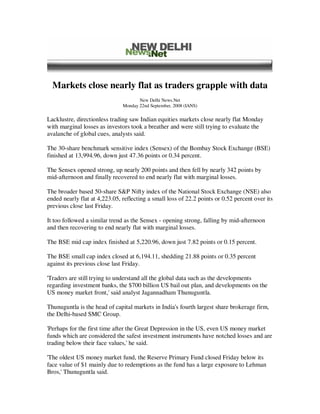 Markets close nearly flat as traders grapple with data
                                      New Delhi News.Net
                               Monday 22nd September, 2008 (IANS)

Lacklustre, directionless trading saw Indian equities markets close nearly flat Monday
with marginal losses as investors took a breather and were still trying to evaluate the
avalanche of global cues, analysts said.

The 30-share benchmark sensitive index (Sensex) of the Bombay Stock Exchange (BSE)
finished at 13,994.96, down just 47.36 points or 0.34 percent.

The Sensex opened strong, up nearly 200 points and then fell by nearly 342 points by
mid-afternoon and finally recovered to end nearly flat with marginal losses.

The broader based 50-share S&P Nifty index of the National Stock Exchange (NSE) also
ended nearly flat at 4,223.05, reflecting a small loss of 22.2 points or 0.52 percent over its
previous close last Friday.

It too followed a similar trend as the Sensex - opening strong, falling by mid-afternoon
and then recovering to end nearly flat with marginal losses.

The BSE mid cap index finished at 5,220.96, down just 7.82 points or 0.15 percent.

The BSE small cap index closed at 6,194.11, shedding 21.88 points or 0.35 percent
against its previous close last Friday.

'Traders are still trying to understand all the global data such as the developments
regarding investment banks, the $700 billion US bail out plan, and developments on the
US money market front,' said analyst Jagannadham Thunuguntla.

Thunuguntla is the head of capital markets in India's fourth largest share brokerage firm,
the Delhi-based SMC Group.

'Perhaps for the first time after the Great Depression in the US, even US money market
funds which are considered the safest investment instruments have notched losses and are
trading below their face values,' he said.

'The oldest US money market fund, the Reserve Primary Fund closed Friday below its
face value of $1 mainly due to redemptions as the fund has a large exposure to Lehman
Bros,' Thunuguntla said.
 