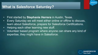 What is Salesforce Saturday?
• First started by Stephanie Herrera in Austin, Texas.
• Every Saturday we will meet either online or offline to discuss,
learn about Salesforce, prepare for Salesforce Certifications.
• Helping each other learning new stuff.
• Volunteer based program where anyone can share any kind of
expertise, they might have in Salesforce.
 