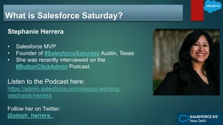 What is Salesforce Saturday?
Stephanie Herrera
• Salesforce MVP
• Founder of #SalesforceSaturday Austin, Texas
• She was recently interviewed on the
#ButtonClickAdmin Podcast.
Listen to the Podcast here:
https://admin.salesforce.com/always-learning-
stephanie-herrera
Follow her on Twitter:
@steph_herrera_
 