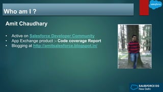 Who am I ?
Amit Chaudhary
• Active on Salesforce Developer Community
• App Exchange product :- Code coverage Report
• Blogging at http://amitsalesforce.blogspot.in/
 