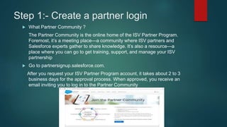 Step 1:- Create a partner login
 What Partner Community ?
The Partner Community is the online home of the ISV Partner Program.
Foremost, it’s a meeting place—a community where ISV partners and
Salesforce experts gather to share knowledge. It’s also a resource—a
place where you can go to get training, support, and manage your ISV
partnership
 Go to partnersignup.salesforce.com.
After you request your ISV Partner Program account, it takes about 2 to 3
business days for the approval process. When approved, you receive an
email inviting you to log in to the Partner Community
 