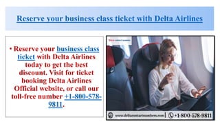 Reserve your business class ticket with Delta Airlines
• Reserve your business class
ticket with Delta Airlines
today to get the best
discount. Visit for ticket
booking Delta Airlines
Official website, or call our
toll-free number +1-800-578-
9811.
 