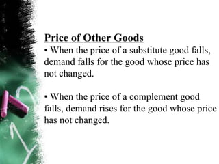 Price of Other Goods •  When the price of a substitute good falls, demand falls for the good whose price has not changed. •  When the price of a complement good falls, demand rises for the good whose price has not changed. 