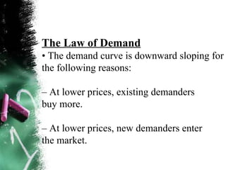 The Law of Demand •  The demand curve is downward sloping for the following reasons: –  At lower prices, existing demanders buy more. –  At lower prices, new demanders enter the market. 