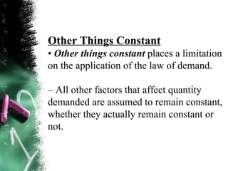 Other Things Constant •  Other things constant  places a limitation on the application of the law of demand. –  All other factors that affect quantity demanded are assumed to remain constant, whether they actually remain constant or not. 