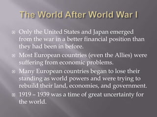    Only the United States and Japan emerged
    from the war in a better financial position than
    they had been in before.
   Most European countries (even the Allies) were
    suffering from economic problems.
   Many European countries began to lose their
    standing as world powers and were trying to
    rebuild their land, economies, and government.
   1919 – 1939 was a time of great uncertainty for
    the world.
 