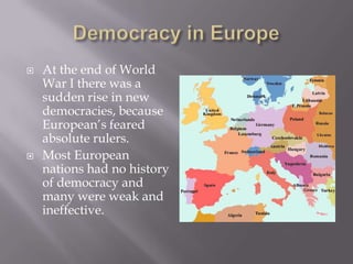    At the end of World
    War I there was a
    sudden rise in new
    democracies, because
    European’s feared
    absolute rulers.
   Most European
    nations had no history
    of democracy and
    many were weak and
    ineffective.
 