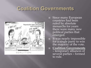    Since many European
    countries had been
    ruled by absolute
    monarchs for years
    there were many new
    political parties that
    emerged.
   It was nearly impossible
    for a single party to win
    the majority of the vote.
   Coalition Governments
    – temporary alliances of
    several parties – formed
    to rule.
 