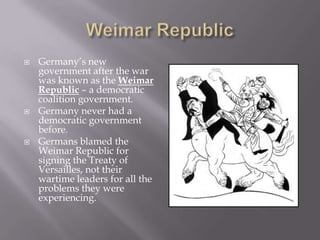    Germany’s new
    government after the war
    was known as the Weimar
    Republic – a democratic
    coalition government.
   Germany never had a
    democratic government
    before.
   Germans blamed the
    Weimar Republic for
    signing the Treaty of
    Versailles, not their
    wartime leaders for all the
    problems they were
    experiencing.
 