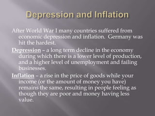 After World War I many countries suffered from
   economic depression and inflation. Germany was
   hit the hardest.
Depression – a long term decline in the economy
   during which there is a lower level of production,
   and a higher level of unemployment and failing
   businesses.
Inflation – a rise in the price of goods while your
   income (or the amount of money you have)
   remains the same, resulting in people feeling as
   though they are poor and money having less
   value.
 