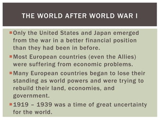 THE WORLD AFTER WORLD WAR I
Only the United States and Japan emerged
from the war in a better financial position
than they had been in before.
Most European countries (even the Allies)
were suffering from economic problems.
Many European countries began to lose their
standing as world powers and were trying to
rebuild their land, economies, and
government.
1919 – 1939 was a time of great uncertainty
for the world.

 