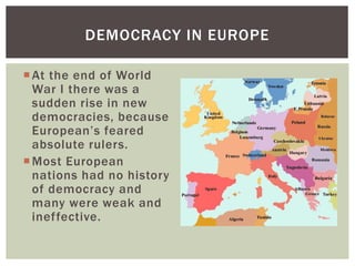 DEMOCRACY IN EUROPE
 At the end of World
War I there was a
sudden rise in new
democracies, because
European’s feared
absolute rulers.
 Most European
nations had no history
of democracy and
many were weak and
ineffective.

 
