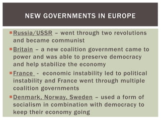 NEW GOVERNMENTS IN EUROPE
Russia/USSR – went through two revolutions
and became communist
Britain – a new coalition government came to
power and was able to preserve democracy
and help stabilize the economy
France - economic instability led to political
instability and France went through multiple
coalition governments
Denmark, Norway, Sweden – used a form of
socialism in combination with democracy to
keep their economy going

 