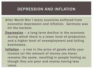 DEPRESSION AND INFLATION
After World War I many countries suffered from
economic depression and inflation. Germany was
hit the hardest.
Depression – a long term decline in the economy
during which there is a lower level of production,
and a higher level of unemployment and failing
businesses.
Inflation – a rise in the price of goods while your
income (or the amount of money you have)
remains the same, resulting in people feeling as
though they are poor and money having less
value.

 