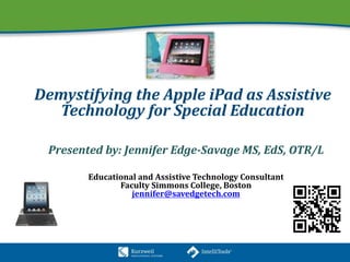 Demystifying the Apple iPad as Assistive
Technology for Special Education
Presented by: Jennifer Edge-Savage MS, EdS, OTR/L
Educational and Assistive Technology Consultant
Faculty Simmons College, Boston
jennifer@savedgetech.com
 