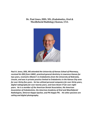 Dr. Paul Jones, DDS, MS, (Endodontics, Oral &
Maxillofacial Radiology) Kansas, USA
Paul A. Jones, DDS, MS attended the University of Kansas School of Pharmacy,
received his DDS from UMKC, practiced general dentistry in Lawrence Kansas for
two years, received a Master’s in Endodontics from the University of Nebraska,
Lincoln, and was in private practice limited to Endodontics in the Kansas City area
for over thirty-five years. He has utilized personal computers for over thirty years,
digital radiography for over twenty years, and Cone Beam CT for over eight
years. He is a member of the American Dental Association, the American
Association of Endodontists, the American Academy of Oral and Maxillofacial
Radiologists, Omicron Kappa Upsilon, and Phi Kappa Phi. His other passions are
sailing and digital photography.
 