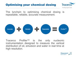 Optimising your chemical dosing 
The lynchpin to optimising chemical dosing is 
repeatable, reliable, accurate measurement...