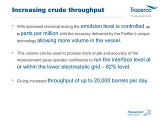 Increasing crude throughput 
• With optimised chemical dosing the emulsion level is controlled up 
to parts per million wi...