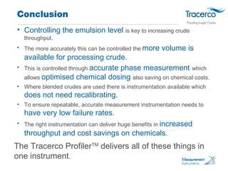 Conclusion 
• Controlling the emulsion level is key to increasing crude 
throughput. 
• The more accurately this can be co...