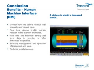 Conclusion 
Benefits – Human 
Machine Interface 
(HMI) 
• Control from one central location with 
accurate overview of plant. 
• Real time alarms enable quicker 
reaction in the event of anomalies. 
• Real time and historical density and 
level data is recorded to offer 
enhanced diagnostics. 
• Effective management and operation 
of instrument and plant. 
• Reduced installation cost. 
A picture is worth a thousand 
words. 
 