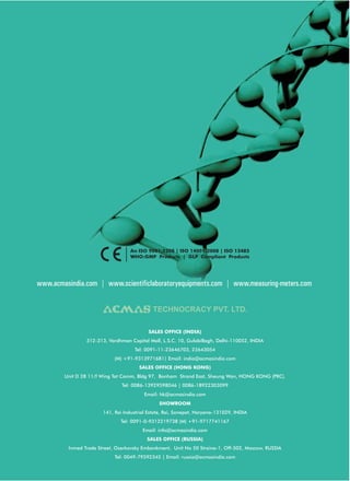 An ISO 9001:2208 | ISO 14001:2008 | ISO 13485
                                  WHO:GMP Products | GLP Compliant Products




www.acmasindia.com | www.scientificlaboratoryequipments.com | www.measuring-meters.com


                                            TECHNOCRACY PVT. LTD.

                                          SALES OFFICE (INDIA)
                312-313, Vardhman Capital Mall, L.S.C. 10, GulabiBagh, Delhi-110052, INDIA
                                    Tel: 0091-11-23646703, 23643054
                            (M) +91-9313971681| Email: india@acmasindia.com
                                      SALES OFFICE (HONG KONG)
        Unit D 28 11/f Wing Tat Comm, Bldg 97, Bonham Strand East, Sheung Wan, HONG KONG (PRC).
                               Tel: 0086-13929598046 | 0086-18922303099
                                         Email: hk@acmasindia.com
                                               SHOWROOM
                       141, Rai Industrial Estate, Rai, Sonepat, Haryana-131029, INDIA
                              Tel: 0091-0-9312219738 (M) +91-9717741167
                                        Email: info@acmasindia.com
                                          SALES OFFICE (RUSSIA)
         Inmed Trade Street, Ozerkovsky Embankment, Unit No 50 Straine-1, Off-502, Moscow, RUSSIA
                            Tel: 0049-79592345 | Email: russia@acmasindia.com
 