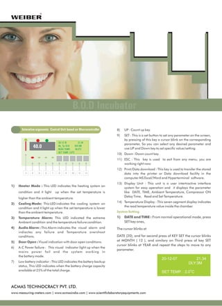 ®




                                                  B.O.D Incubator
       Interative ergonomic Control Unit based on Mocrocontroller    8)   UP : Count up key.
                                                                     9)   SET : This is a set button to set any parameter on the screen,
                                                                          by pressing of this key a cursor blink on the corresponding
                                    20-12-10            21.34
                                                                          parameter, So you can select any desired parameter and
               40.0                 Ab_Tp:18.8
                                    READ TEMP.:
                                                     DLY:3M
                                                     40.0OC               use UP and Down key to set specific value/setting.
                                    SET TEMP.: 2.0OC
                                                                     10) Down : Down count key.
                                                                     11) ESC : This key is used to exit from any menu, you are
                                                                         working right now.
                                                                     12) Print/Data download : This key is used to transfer the stored
         3    4    5       6   7     8     9     10     11      12       data into the printer or Data download facility in the
                                                                         computer MS Excel/Word and Hyperterminal software.
                                                                     13) Display Unit : This unit is a user intertractive interface
1)   Heater Mode : This LED indicates the heating system on
                                                                         system for easy operation and it displays the parameter
     condition and it light        up when the set temperature is        like DATE, TIME, Ambient Temperature, Compressor ON
                                                                         Delay Time, Read and Set Temperature.
     higher than the ambient temperature.
                                                                     14) Temperature Display : This seven segment display indicates
2)   Cooling Mode: This LED indicates the cooling system on
                                                                         the read temperature value inside the chamber.
     condition and it light up when the set temperature is lower
     than the ambient temperature.                                   System Setting

3)   Temperature Alarm: This LED indicated the extreme               1)   DATE and TIME : From normal operational mode, press
     Ambient condition and the temperature failure condition.             SET key ones,
4)   Audio Alarm : This Alarm indicates the visual alarm and         The cursor blinks at
     indiactes any failure and Temperature overshoot
     conditions.                                                     DATE (20), and for second press of KEY SET the cursor blinks
5)   Door Open : Visual indication with door open conditions.        at MONTH ( 12 ), and similary on Third press of key SET
                                                                     cursor blinks at YEAR and repeat the steps to move to any
6)   A.C Power failure : This visual indicator light up when the
                                                                     parameter.
     mains power fail and the system working in
     the battery mode.
                                                                                                    20-12-07                21.34
7)   Low battery indicator : This LED indicates the battery backup                                                      DLY:3M
     status, This LED indicates when the battery charge capacity
     available at 25% of the total charge.
                                                                                                    SET TEMP. : 2.0OC


ACMAS TECHNOCRACY PVT. LTD.
www.measuring-meters.com | www.acmasindia.com | www.scientificlaboratoryequipments.com
 