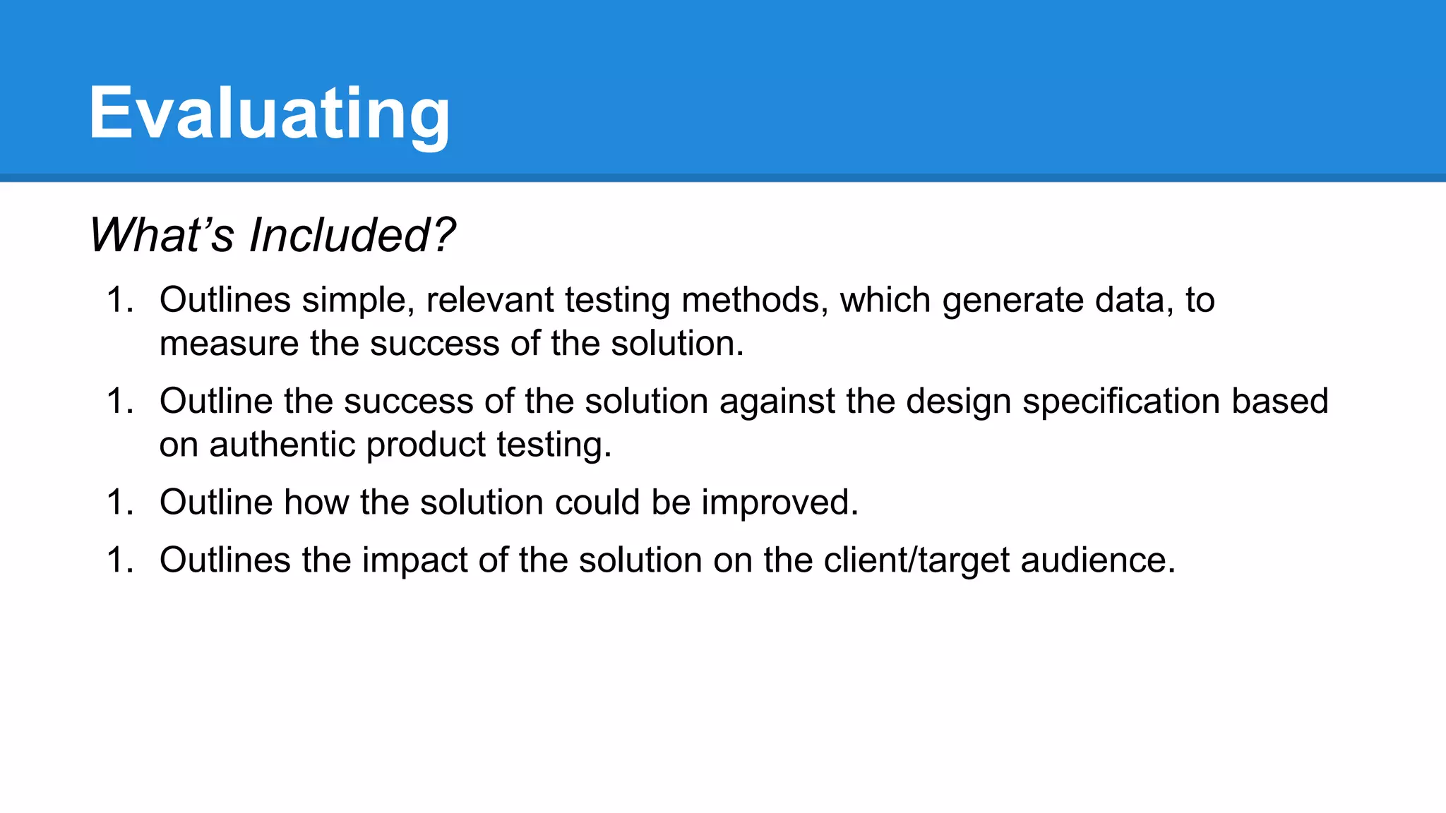 Evaluating
What’s Included?
1. Outlines simple, relevant testing methods, which generate data, to
measure the success of the solution.
1. Outline the success of the solution against the design specification based
on authentic product testing.
1. Outline how the solution could be improved.
1. Outlines the impact of the solution on the client/target audience.
 