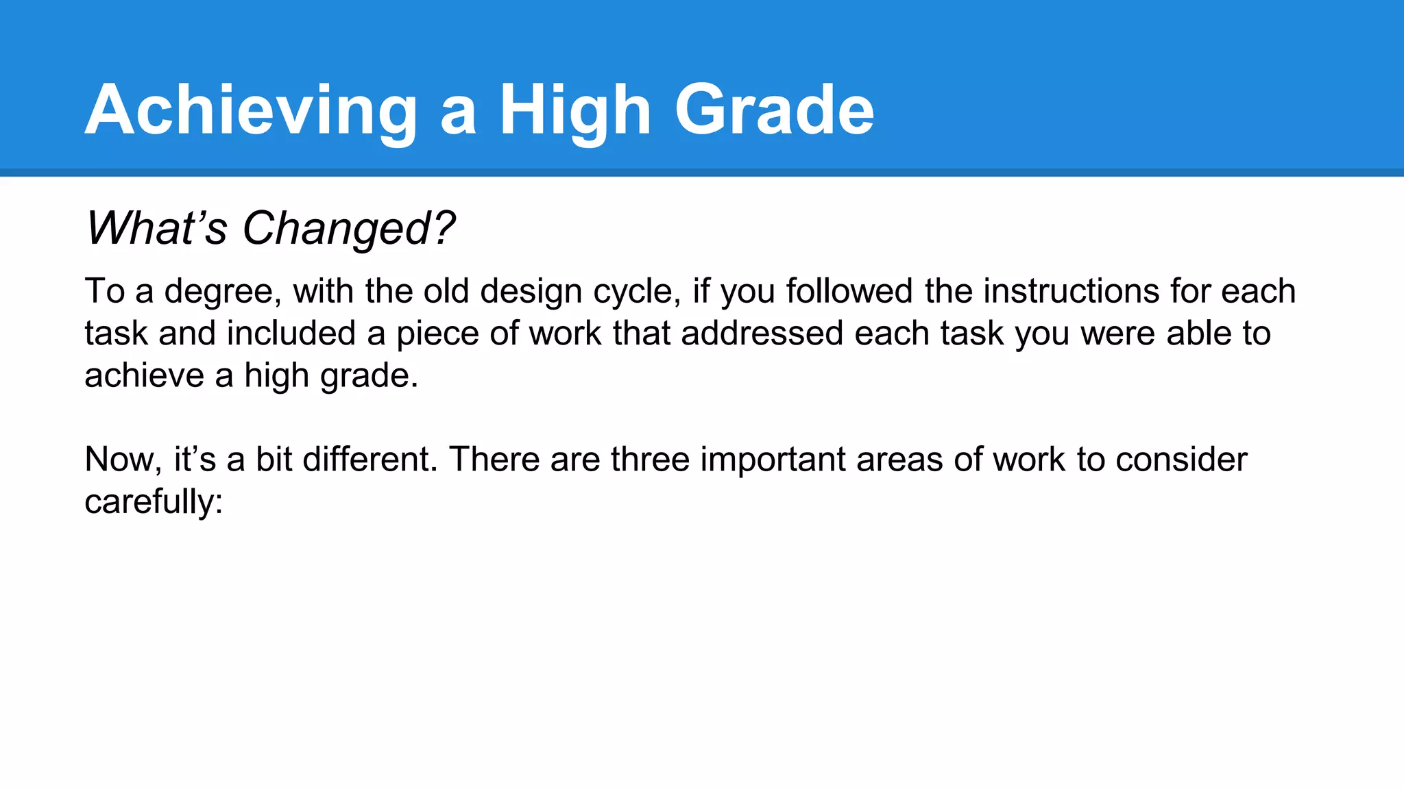 Achieving a High Grade
What’s Changed?
To a degree, with the old design cycle, if you followed the instructions for each
task and included a piece of work that addressed each task you were able to
achieve a high grade.
Now, it’s a bit different. There are three important areas of work to consider
carefully:
 