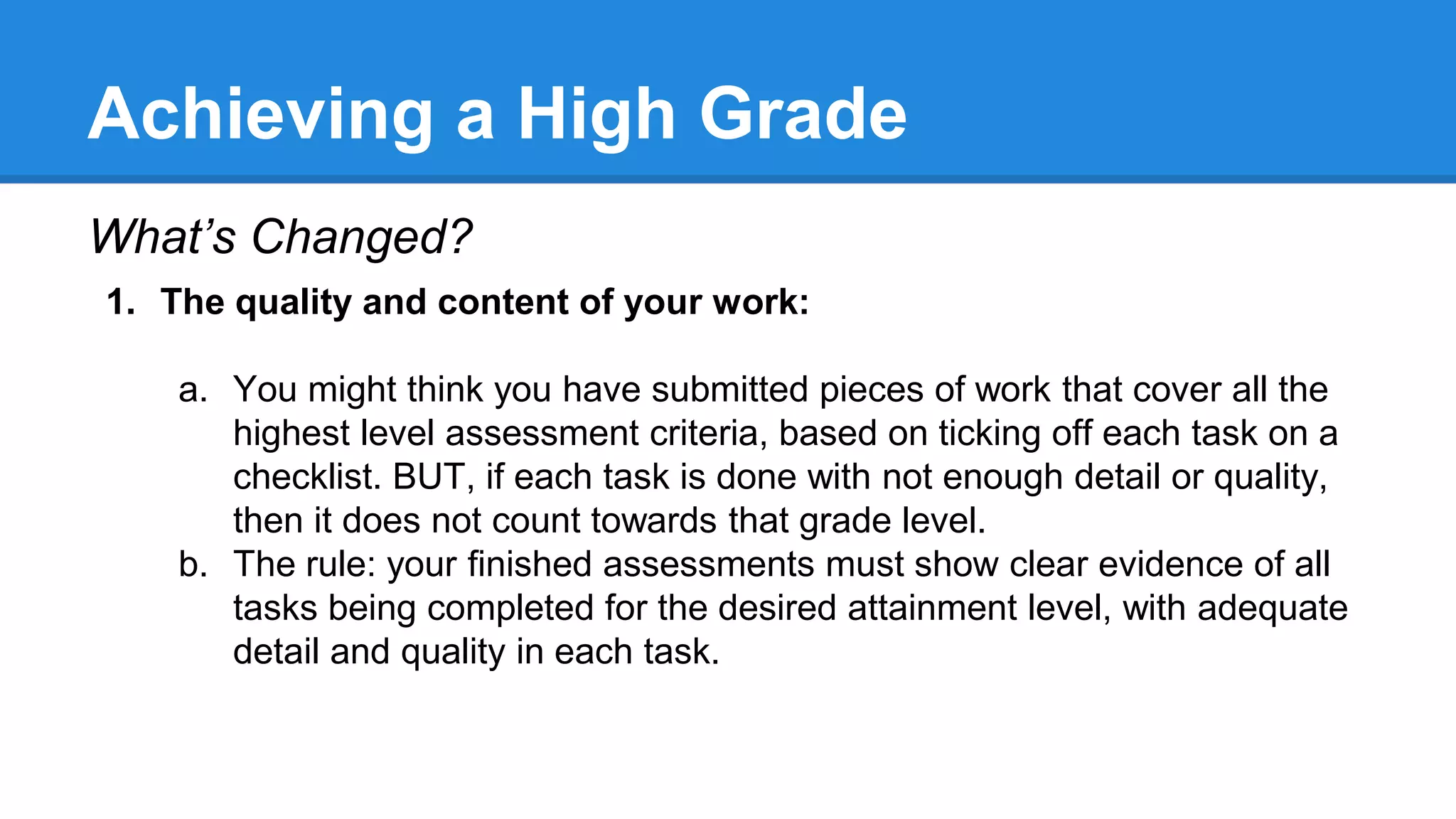 Achieving a High Grade
What’s Changed?
1. The quality and content of your work:
a. You might think you have submitted pieces of work that cover all the
highest level assessment criteria, based on ticking off each task on a
checklist. BUT, if each task is done with not enough detail or quality,
then it does not count towards that grade level.
b. The rule: your finished assessments must show clear evidence of all
tasks being completed for the desired attainment level, with adequate
detail and quality in each task.
 