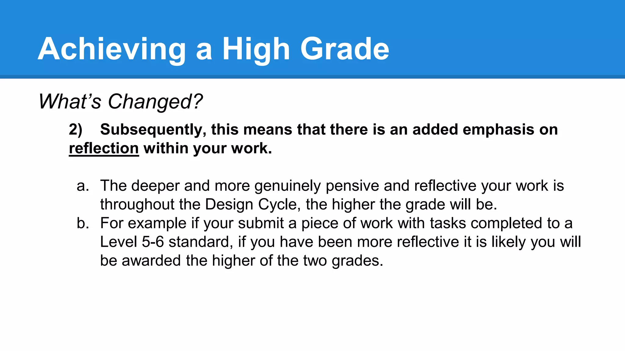 Achieving a High Grade
What’s Changed?
2) Subsequently, this means that there is an added emphasis on
reflection within your work.
a. The deeper and more genuinely pensive and reflective your work is
throughout the Design Cycle, the higher the grade will be.
b. For example if your submit a piece of work with tasks completed to a
Level 5-6 standard, if you have been more reflective it is likely you will
be awarded the higher of the two grades.
 