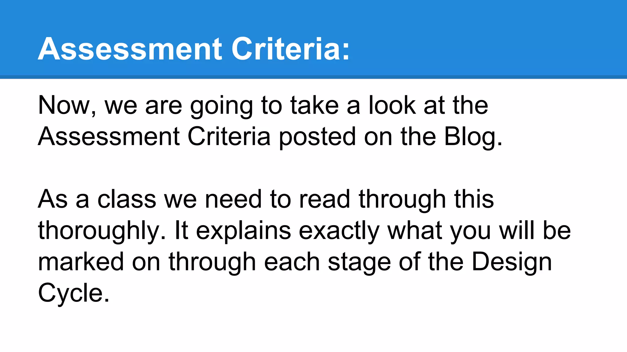 Assessment Criteria:
Now, we are going to take a look at the
Assessment Criteria posted on the Blog.
As a class we need to read through this
thoroughly. It explains exactly what you will be
marked on through each stage of the Design
Cycle.
 