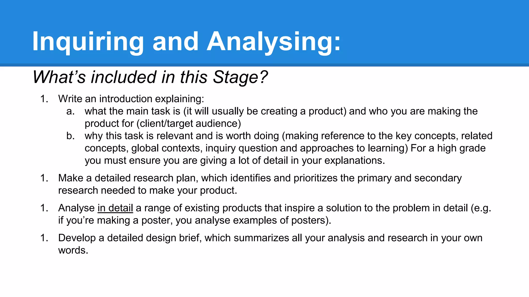 Inquiring and Analysing:
What’s included in this Stage?
1. Write an introduction explaining:
a. what the main task is (it will usually be creating a product) and who you are making the
product for (client/target audience)
b. why this task is relevant and is worth doing (making reference to the key concepts, related
concepts, global contexts, inquiry question and approaches to learning) For a high grade
you must ensure you are giving a lot of detail in your explanations.
1. Make a detailed research plan, which identifies and prioritizes the primary and secondary
research needed to make your product.
1. Analyse in detail a range of existing products that inspire a solution to the problem in detail (e.g.
if you’re making a poster, you analyse examples of posters).
1. Develop a detailed design brief, which summarizes all your analysis and research in your own
words.
 