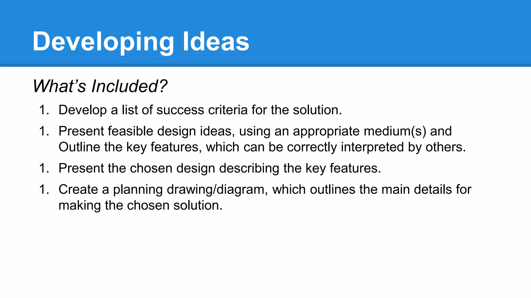 Developing Ideas
What’s Included?
1. Develop a list of success criteria for the solution.
1. Present feasible design ideas, using an appropriate medium(s) and
Outline the key features, which can be correctly interpreted by others.
1. Present the chosen design describing the key features.
1. Create a planning drawing/diagram, which outlines the main details for
making the chosen solution.
 