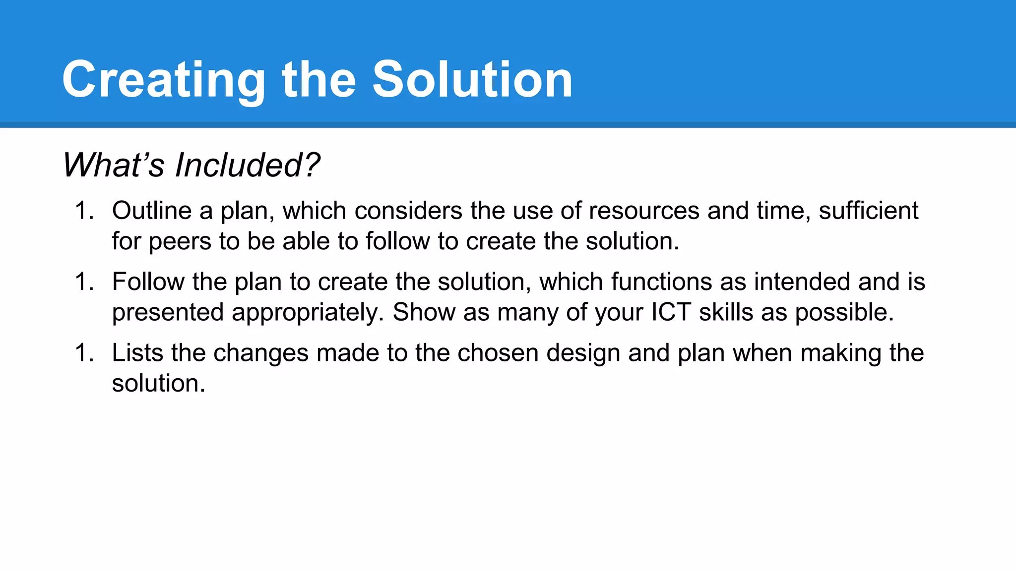 Creating the Solution
What’s Included?
1. Outline a plan, which considers the use of resources and time, sufficient
for peers to be able to follow to create the solution.
1. Follow the plan to create the solution, which functions as intended and is
presented appropriately. Show as many of your ICT skills as possible.
1. Lists the changes made to the chosen design and plan when making the
solution.
 