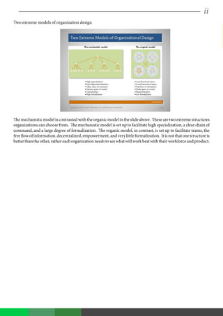 ii
Two extreme models of organization design
Themechanisticmodeliscontrastedwiththeorganicmodelintheslideabove. Thesearetwoextremestructures
organizations can choose from. The mechanistic model is set up to facilitate high specialization, a clear chain of
command, and a large degree of formalization. The organic model, in contrast, is set up to facilitate teams, the
freeflowofinformation,decentralized,empowerment,andverylittleformalization. Itisnotthatonestructureis
betterthantheother,rathereachorganizationneedstoseewhatwillworkbestwiththeirworkforceandproduct.
 