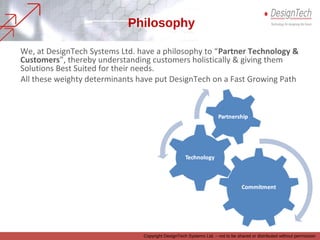 We, at DesignTech Systems Ltd. have a philosophy to “Partner Technology &
Customers”, thereby understanding customers holistically & giving them
Solutions Best Suited for their needs.
All these weighty determinants have put DesignTech on a Fast Growing Path
Philosophy
Copyright DesignTech Systems Ltd. – not to be shared or distributed without permission
 