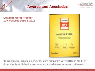 DesignTech was ranked amongst the elite companies in Yr 2010 and 2011 for
displaying dynamic business practices in a challenging business environment
Channel World Premier
100 Honoree 2010 & 2011
Awards and Accolades
Copyright DesignTech Systems Ltd. – not to be shared or distributed without permission
 