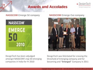 NASSCOM Emerge 50 company NASSCOM Emerge Out company
DesignTech has been adjudged
amongst NASSCOM’s top 50 emerging
companies in India for Yr 2010
DesignTech was felicitated for crossing the
threshold of Emerging company and for
becoming and “Emerged” Company in 2011
Awards and Accolades
Copyright DesignTech Systems Ltd. – not to be shared or distributed without permission
 