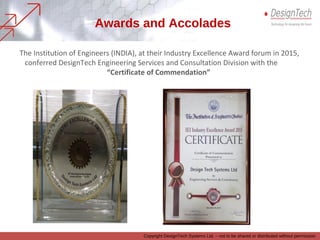 The Institution of Engineers (INDIA), at their Industry Excellence Award forum in 2015,
conferred DesignTech Engineering Services and Consultation Division with the
“Certificate of Commendation”
Awards and Accolades
Copyright DesignTech Systems Ltd. – not to be shared or distributed without permission
 