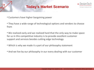 Copyright DesignTech Systems Ltd. – not to be shared or distributed without permission
Today’s Market Scenario
• Customers have higher bargaining power
• They have a wide range of technological options and vendors to choose from
• We realized early and we realized hard that, the only way to make space for us in
this competitive industry is to provide excellent customer support and services
besides cutting edge technology
• Which is why we made ‘Delightful Customer Service’ a part of our philosophy
statement
• And we live by our philosophy in our every dealing with our customer
 