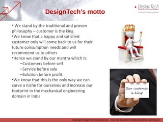 Copyright DesignTech Systems Ltd. – not to be shared or distributed without permission
DesignTech’s motto
• We stand by the traditional and proven philosophy – “Customer is the King”
• We know that a happy and satisfied customer will come back to us for their
future
technology or services needs and will recommend us to others
• Hence we stand by our mantra which is:
–Customers before self
–Service before sale
–Solution before profit
• We know that, this is the only way we can carve a niche for ourselves and
increase
our footprint in our area of work, which is product design and development
technologies and services offerings
 